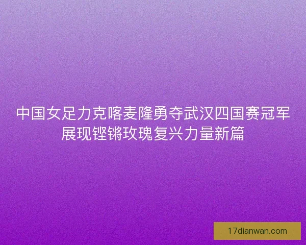 中国女足力克喀麦隆勇夺武汉四国赛冠军展现铿锵玫瑰复兴力量新篇